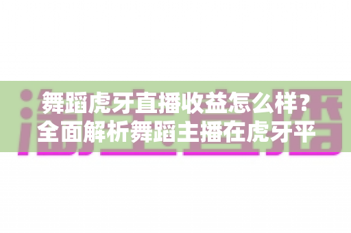 舞蹈虎牙直播收益怎么样？全面解析舞蹈主播在虎牙平台的真实收入水平与赚钱技巧
