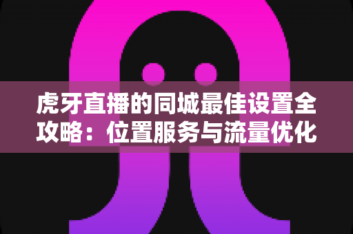 虎牙直播的同城最佳设置全攻略:位置服务与流量优化一站式指南 虎牙直播的同城最佳设置全攻略:位置服务与流量优化一站式指南