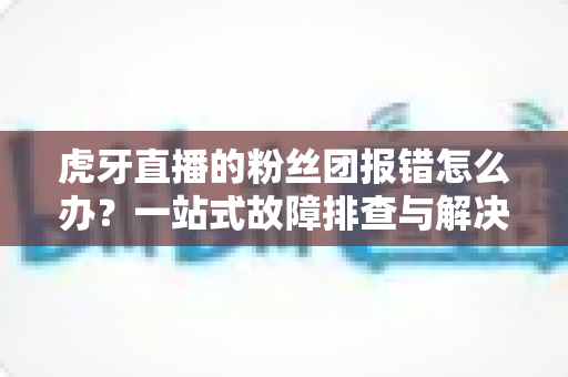 虎牙直播的粉丝团报错怎么办?一站式故障排查与解决方案全攻略 虎牙直播的粉丝团报错怎么办?一站式故障排查与解决方案全攻略
