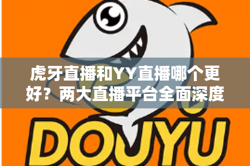 虎牙直播和YY直播哪个更好？两大直播平台全面深度对比与实用选择指南