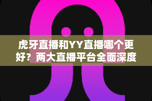 虎牙直播和YY直播哪个更好？两大直播平台全面深度对比与实用选择指南