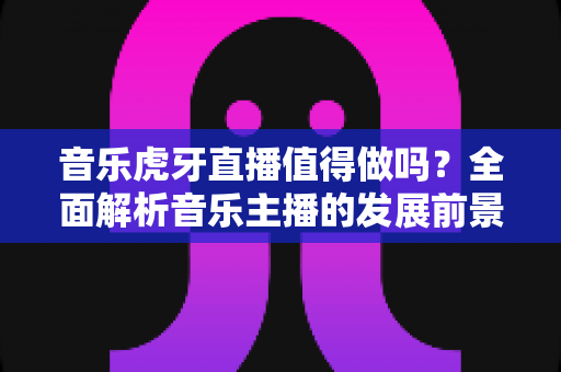 音乐虎牙直播值得做吗?全面解析音乐主播的发展前景、收入模式与入行攻略 音乐虎牙直播值得做吗?全面解析音乐主播的发展前景、收入模式与入行攻略