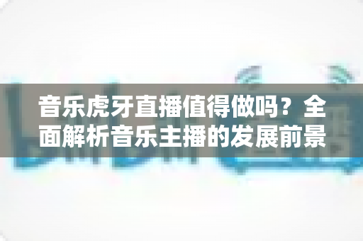 音乐虎牙直播值得做吗?全面解析音乐主播的发展前景、收入模式与入行攻略 音乐虎牙直播值得做吗?全面解析音乐主播的发展前景、收入模式与入行攻略