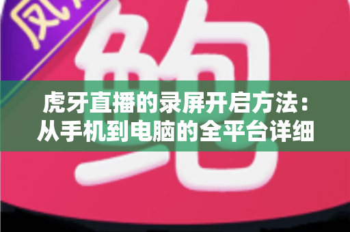 虎牙直播的录屏开启方法:从手机到电脑的全平台详细教程 虎牙直播的录屏开启方法:从手机到电脑的全平台详细教程