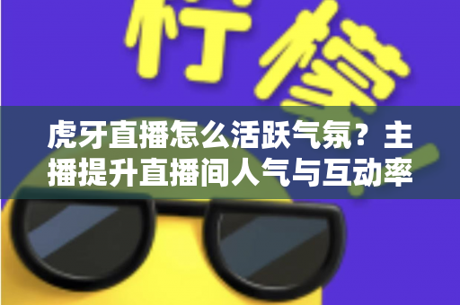 虎牙直播怎么活跃气氛？主播提升直播间人气与互动率的实战攻略全解析
