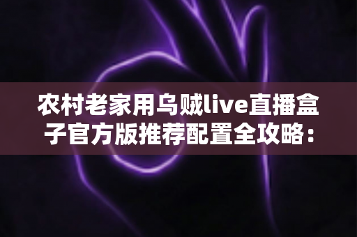 农村老家用乌贼live直播盒子官方版推荐配置全攻略:让爸妈在家也能流畅看直播 农村老家用乌贼live直播盒子官方版推荐配置全攻略:让爸妈在家也能流畅看直播