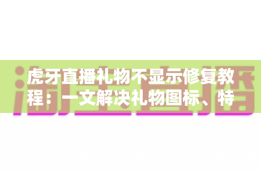 虎牙直播礼物不显示修复教程：一文解决礼物图标、特效与动画不显示的全部问题