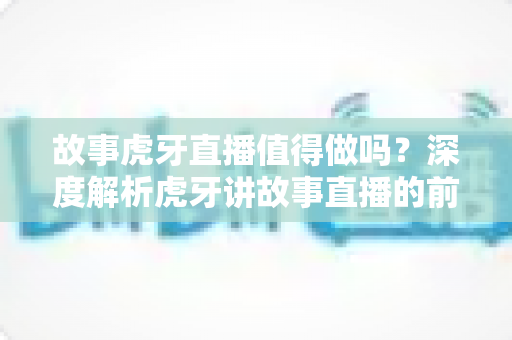 故事虎牙直播值得做吗?深度解析虎牙讲故事直播的前景、收益模式与新手入局实战指南 故事虎牙直播值得做吗?深度解析虎牙讲故事直播的前景、收益模式与新手入局实战指南