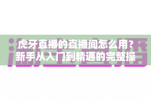虎牙直播的直播间怎么用?新手从入门到精通的完整操作指南 虎牙直播的直播间怎么用?新手从入门到精通的完整操作指南