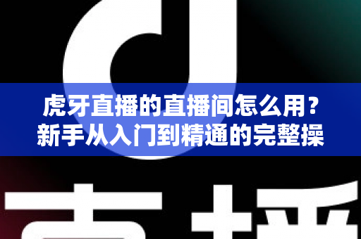 虎牙直播的直播间怎么用?新手从入门到精通的完整操作指南 虎牙直播的直播间怎么用?新手从入门到精通的完整操作指南