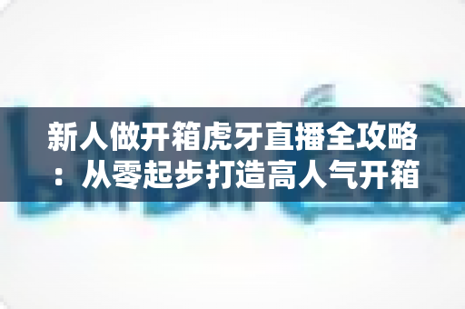 新人做开箱虎牙直播全攻略：从零起步打造高人气开箱直播间的实战指南