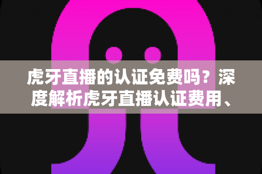 虎牙直播的认证免费吗？深度解析虎牙直播认证费用、流程与避坑指南