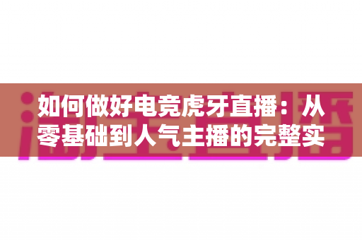 如何做好电竞虎牙直播：从零基础到人气主播的完整实战指南与涨粉秘诀