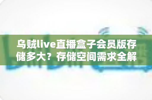 乌贼live直播盒子会员版存储多大？存储空间需求全解析与实用优化指南