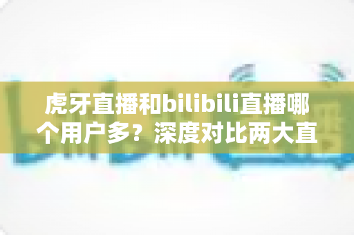 虎牙直播和bilibili直播哪个用户多？深度对比两大直播平台的用户规模、内容生态与平台选择全指南