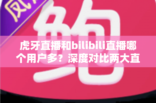 虎牙直播和bilibili直播哪个用户多？深度对比两大直播平台的用户规模、内容生态与平台选择全指南