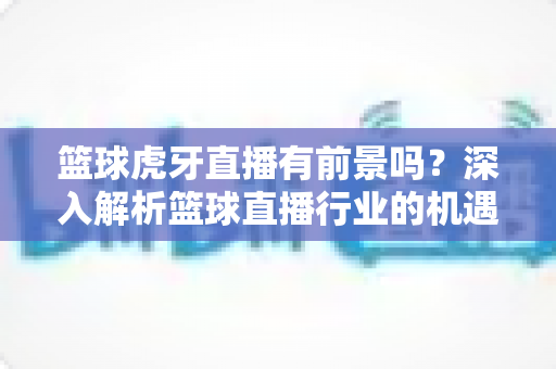 篮球虎牙直播有前景吗？深入解析篮球直播行业的机遇与挑战——新手主播到职业解说的完整发展指南