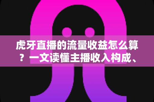虎牙直播的流量收益怎么算？一文读懂主播收入构成、分成规则与流量变现技巧