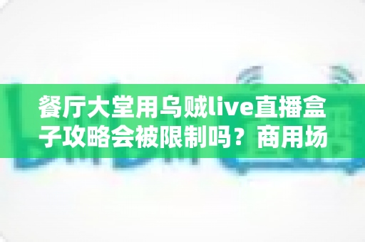 餐厅大堂用乌贼live直播盒子攻略会被限制吗？商用场景限制解析与合规使用全指南