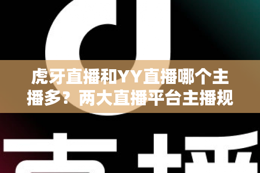 虎牙直播和YY直播哪个主播多？两大直播平台主播规模与内容生态深度解析