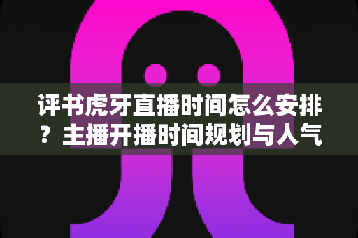 评书虎牙直播时间怎么安排?主播开播时间规划与人气提升全攻略 评书虎牙直播时间怎么安排?主播开播时间规划与人气提升全攻略