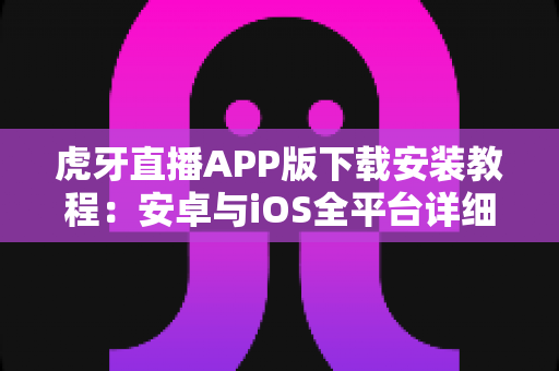 虎牙直播APP版下载安装教程：安卓与iOS全平台详细步骤指南，新手也能三分钟轻松搞定