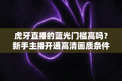 虎牙直播的蓝光门槛高吗?新手主播开通高清画质条件与实用攻略全解析 虎牙直播的蓝光门槛高吗?新手主播开通高清画质条件与实用攻略全解析