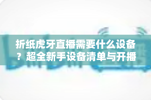 折纸虎牙直播需要什么设备？超全新手设备清单与开播攻略详解