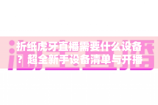 折纸虎牙直播需要什么设备？超全新手设备清单与开播攻略详解