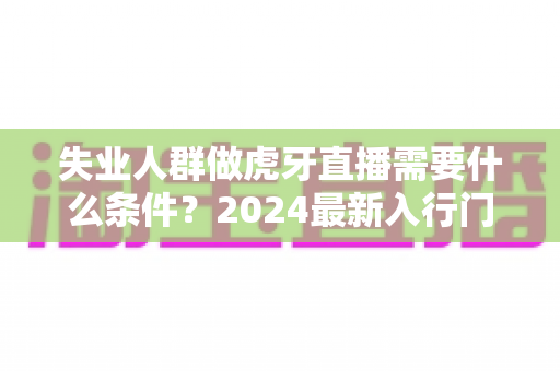 失业人群做虎牙直播需要什么条件?2024最新入行门槛、设备清单与快速上手全攻略 失业人群做虎牙直播需要什么条件?2024最新入行门槛、设备清单与快速上手全攻略