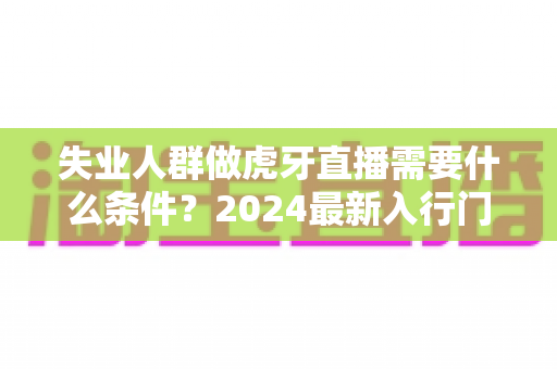 失业人群做虎牙直播需要什么条件?2024最新入行门槛、设备清单与快速上手全攻略 失业人群做虎牙直播需要什么条件?2024最新入行门槛、设备清单与快速上手全攻略