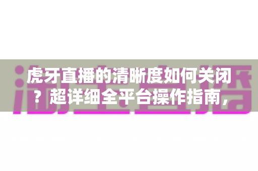 虎牙直播的清晰度如何关闭?超详细全平台操作指南,轻松掌控你的直播画质体验 虎牙直播的清晰度如何关闭?超详细全平台操作指南,轻松掌控你的直播画质体验