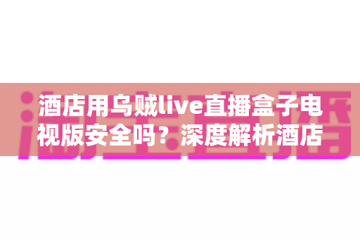 酒店用乌贼live直播盒子电视版安全吗？深度解析酒店场景下的安全性、潜在风险与实用指南