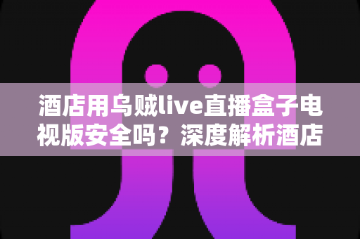 酒店用乌贼live直播盒子电视版安全吗？深度解析酒店场景下的安全性、潜在风险与实用指南