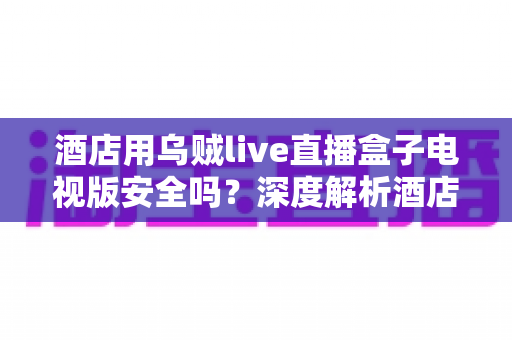 酒店用乌贼live直播盒子电视版安全吗？深度解析酒店场景下的安全性、潜在风险与实用指南