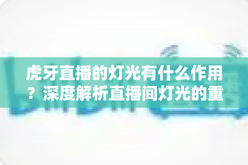 虎牙直播的灯光有什么作用?深度解析直播间灯光的重要性与布置技巧 虎牙直播的灯光有什么作用?深度解析直播间灯光的重要性与布置技巧
