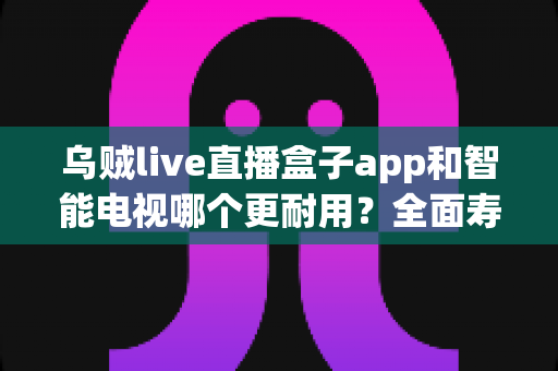 乌贼live直播盒子app和智能电视哪个更耐用？全面寿命对比与选购实用指南