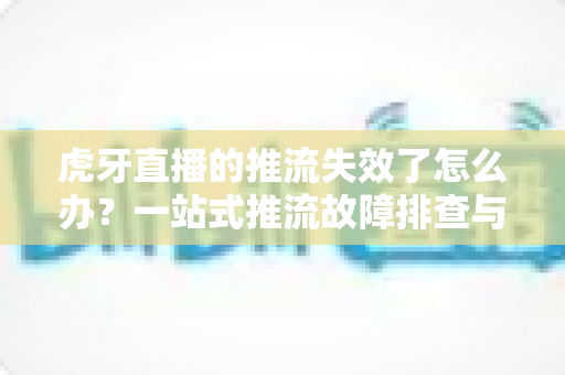 虎牙直播的推流失效了怎么办?一站式推流故障排查与解决全攻略 虎牙直播的推流失效了怎么办?一站式推流故障排查与解决全攻略