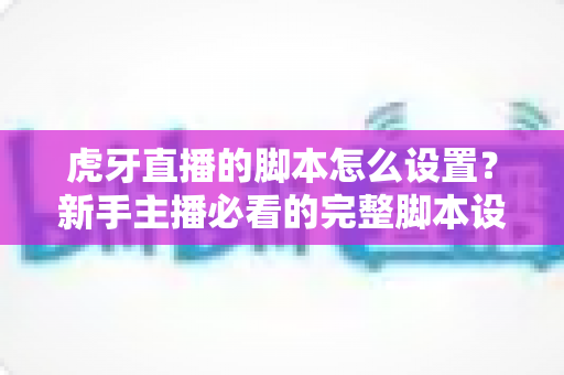虎牙直播的脚本怎么设置?新手主播必看的完整脚本设置教程与实用技巧全解析 虎牙直播的脚本怎么设置?新手主播必看的完整脚本设置教程与实用技巧全解析