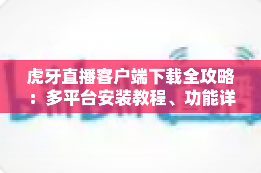虎牙直播客户端下载全攻略:多平台安装教程、功能详解与常见问题一站式解决 虎牙直播客户端下载全攻略:多平台安装教程、功能详解与常见问题一站式解决