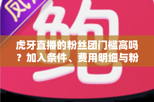 虎牙直播的粉丝团门槛高吗?加入条件、费用明细与粉丝特权全解析 虎牙直播的粉丝团门槛高吗?加入条件、费用明细与粉丝特权全解析