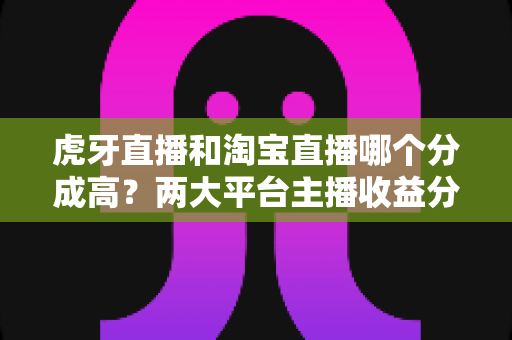 虎牙直播和淘宝直播哪个分成高?两大平台主播收益分成全面对比与选择指南 虎牙直播和淘宝直播哪个分成高?两大平台主播收益分成全面对比与选择指南