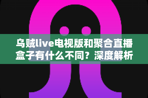乌贼live电视版和聚合直播盒子有什么不同？深度解析两者核心差异，帮你找到最适合的大屏观赛方案