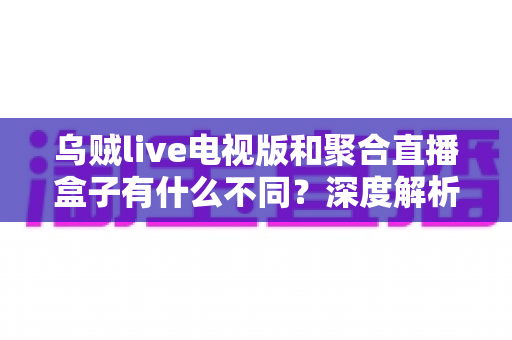 乌贼live电视版和聚合直播盒子有什么不同？深度解析两者核心差异，帮你找到最适合的大屏观赛方案