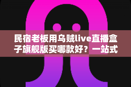 民宿老板用乌贼live直播盒子旗舰版买哪款好？一站式选购指南与实操建议