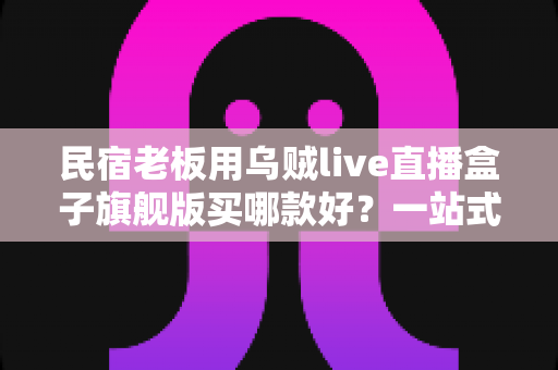 民宿老板用乌贼live直播盒子旗舰版买哪款好？一站式选购指南与实操建议
