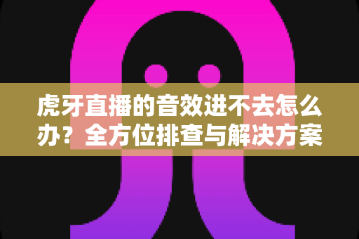 虎牙直播的音效进不去怎么办？全方位排查与解决方案指南，让你快速恢复畅听体验