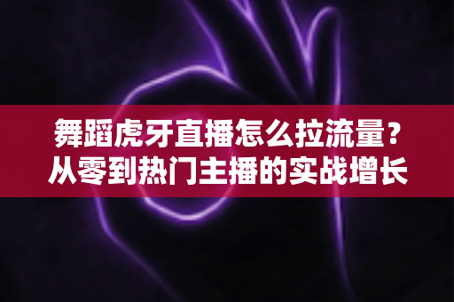 舞蹈虎牙直播怎么拉流量？从零到热门主播的实战增长指南