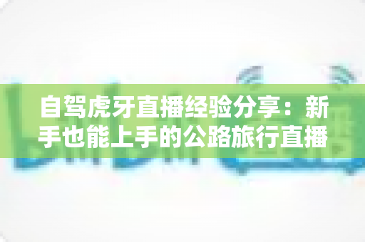 自驾虎牙直播经验分享:新手也能上手的公路旅行直播全攻略(设备、安全、互动与变现一站式指南) 自驾虎牙直播经验分享:新手也能上手的公路旅行直播全攻略(设备、安全、互动与变现一站式指南)