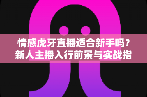情感虎牙直播适合新手吗？新人主播入行前景与实战指南全解析